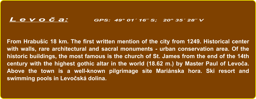 L e v o č a:        GPS:  49° 01´ 16˝ S;   20° 35´ 28˝ V   From Hrabušíc 18 km. The first written mention of the city from 1249. Historical center with walls, rare architectural and sacral monuments - urban conservation area. Of the historic buildings, the most famous is the church of St. James from the end of the 14th century with the highest gothic altar in the world (18.62 m.) by Master Paul of Levoča. Above the town is a well-known pilgrimage site Mariánska hora. Ski resort and swimming pools in Levočská dolina.